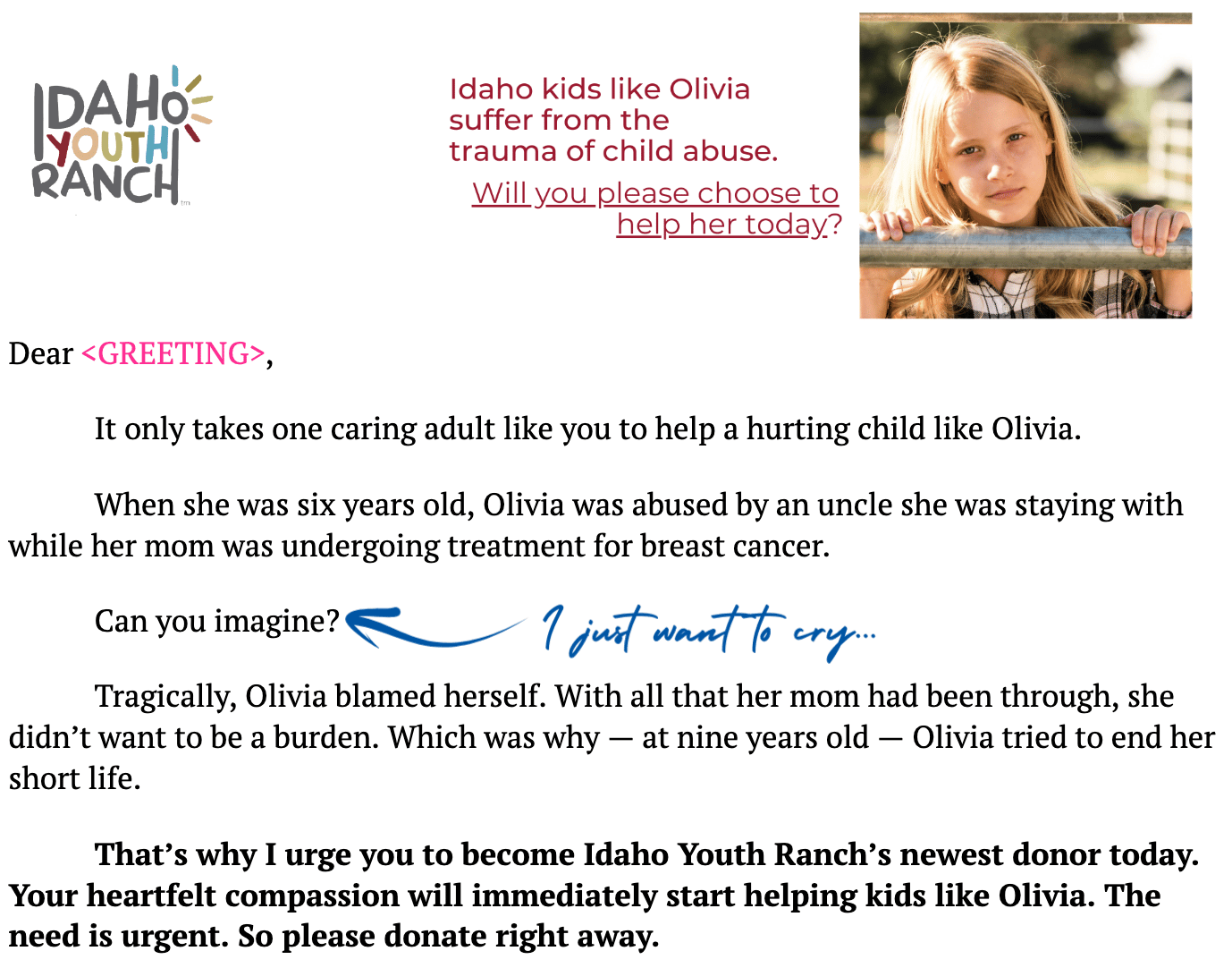 screenshot with the following text: Dear <GREETING>, It only takes one caring adult like you to help a hurting child like Olivia. When she was six years old, Olivia was abused by an uncle she was staying with while her mom was undergoing treatment for breast cancer.  Can you imagine?  Tragically, Olivia blamed herself. With all that her mom had been through, she didn’t want to be a burden. Which was why — at nine years old — Olivia tried to end her short life. That’s why I urge you to become Idaho Youth Ranch’s newest donor today. Your heartfelt compassion will immediately start helping kids like Olivia. The need is urgent. So please donate right away.