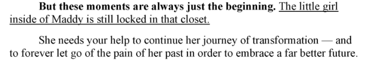 Screenshot of a printed excerpt in black serif text on a white background. The opening phrase is in bold, and the second sentence in the first paragraph is underlined. Transcription: “But these moments are always just the beginning. The little girl inside of Maddy is still locked in that closet. She needs your help to continue her journey of transformation — and to forever let go of the pain of her past in order to embrace a far better future.”