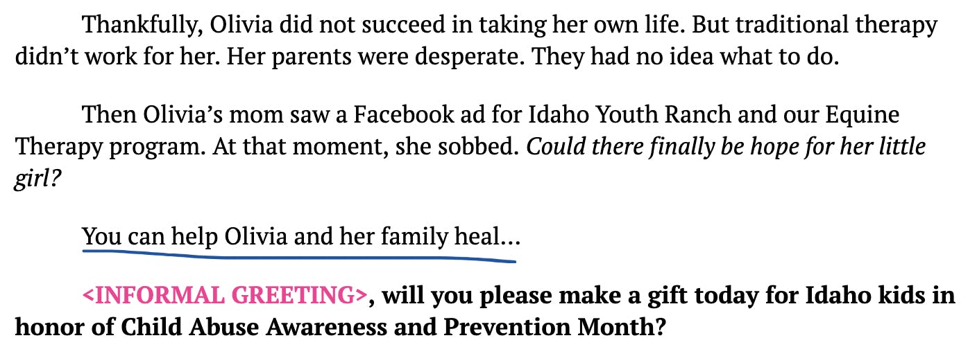 screenshot with the following text:  Thankfully, Olivia did not succeed in taking her own life. But traditional therapy didn’t work for her. Her parents were desperate. They had no idea what to do. Then Olivia’s mom saw a Facebook ad for Idaho Youth Ranch and our Equine Therapy program. At that moment, she sobbed. Could there finally be hope for her little girl? You can help Olivia and her family heal… <INFORMAL GREETING>, will you please make a gift today for Idaho kids in honor of Child Abuse Awareness and Prevention Month?