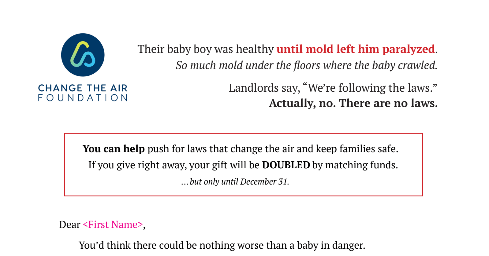 A screenshot of the top of a fundraising letter. On the left is the Change the Air Foundation logo and name. Centered text across the top reads: ‘Their baby boy was healthy until mold left him paralyzed.’ The phrase ‘until mold left him paralyzed’ is in red. An italic line below says: ‘So much mold under the floors where the baby crawled.’ Next lines read: ‘Landlords say, “We’re following the laws.”’ followed by a bold statement: ‘Actually, no. There are no laws.’ Below is a red-outlined box containing a donation message: ‘You can help push for laws that change the air and keep families safe. If you give right away, your gift will be DOUBLED by matching funds.’ A final italic line says: ‘…but only until December 31.’ Under the box begins the letter body with ‘Dear 