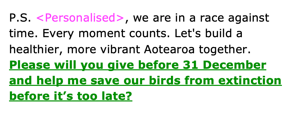 P.S. <Personalised>, we are in a race against time. Every moment counts. Let's build a healthier, more vibrant Aotearoa together. Please will you give before 31 December and help me save our birds from extinction before it’s too late?