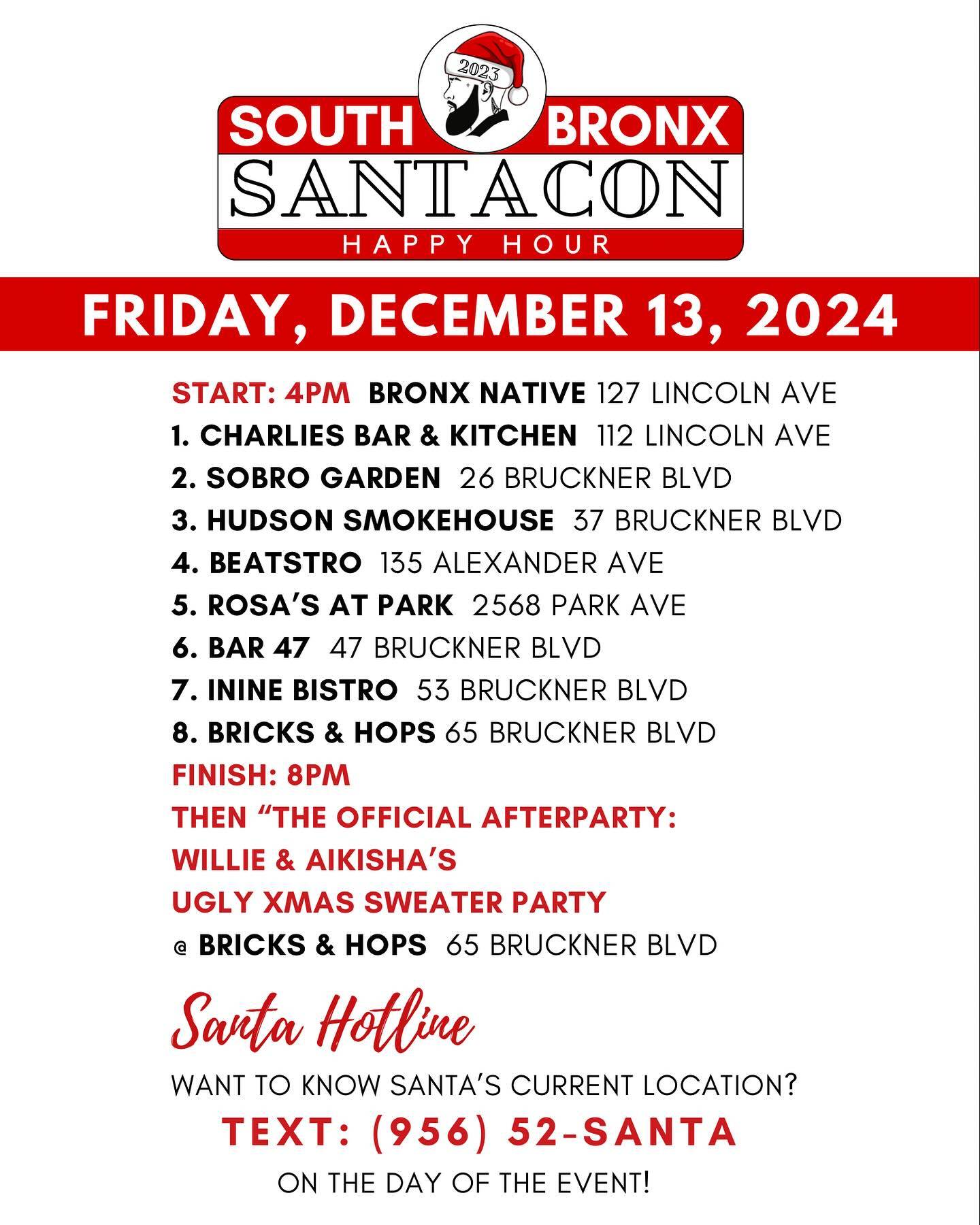 📣 SANTAS ARE YOU READY?!!

This year, where you choose to guide your sleigh is up to you!🎅🏽 BUT, here’s a suggested route you and your fellow Santas may want to consider:

START: 4PM  @thebronxnative 127 LINCOLN AVE
1. @charlies_bar_kitchen  112 LINCOLN AVE
2. @sobrogarden  26 BRUCKNER BLVD
3. @hudsonsmokehousebx  37 BRUCKNER BLVD
4. @beatstronyc  135 ALEXANDER AVE
5. @rosasatpark  2568 PARK AVE
6. @47bruckner  47 BRUCKNER BLVD
7. @ininebistro  53 BRUCKNER BLVD
8. @bricksandhops  65 BRUCKNER BLVD
FINISH: 8PM 

Then join us for “THE OFFICIAL AFTERPARTY”
@aikishaholly & @williecolon66 ‘s UGLY XMAS SWEATER PARTY at @bricksandhops starting at 8PM!

LET’S GO HO HO! 🎅🏽🎅🏽🎅🏽🎅🏽