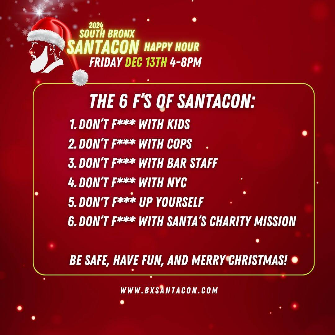 📣 SANTAS!! We want you to have a fun & safe time this Friday for during South Bronx SantaCon Happy Hour! Please be considerate of other guests and remember the SANTA CODE OF CONDUCT 🎅🏽:

THE 6 F’S OF SANTACON
1️⃣ Don’t F*** with Kids
2️⃣ Don’t F*** with Cops
3️⃣ Don’t F*** with Bar Staff
4️⃣ Don’t F*** with NYC
5️⃣ Don’t F*** up yourself
6️⃣ Don’t F*** with Santa’s Charity Mission

🍺 Be AWESOME to bar staff!
💵 Pay with cash (Santa doesn’t like to wait for other Santas to close their tabs 😤)
🎁 TIP WELL!!
🪪 Bring ID
🎅🏽 STAY SAFE! Santa doesn’t drink more than Santa can handle!