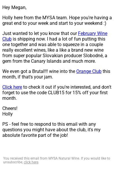 Screenshot of a plain-text email. The copy reads: "Hey Megan,  Holly here from the MYSA team. Hope you're having a great end to your week and start to your weekend :)  Just wanted to let you know that our February Wine Club is shipping now. I had a lot of fun putting this one together and was able to squeeze in a couple really excellent wines, like a like a brand new wine from super popular Slovakian producer Slobodné, a gem from the Canary Islands and much more.  We even got a Brutal!!! wine into the Orange Club this month, if that's your jam.  Click here to check it out if you're interested, and don't forget to use the code CLUB15 for 15% off your first month.  Cheers! Holly  PS - feel free to respond to this email with any questions you might have about the club, it's my absolute favorite part of the job!"