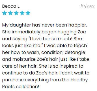 5 star review that reads, "My daughter has never been happier. She immediately began hugging Zoe and saying "I love her so much! She looks just like me!" I was able to teach her how to wash, condition, detangle and moisturize Zoe's hair just like I take care of her hair. She is so inspired to continue to do Zoe's hair. I can't wait to purchase everything from the Healthy Roots collection!"