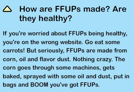 FAQ. Question reads, "How are FFUPs made? Are they healthy?" The answer is "If you're worried about FFUPs being healthy, you're on the wrong website. But seriously, FFUPs are made from corn, oil and flavor dust. Nothing crazy"