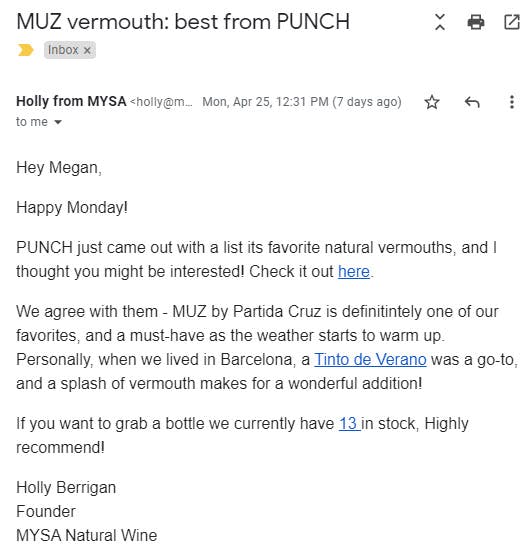 Email body copy reads, "Hey Megan,  Happy Monday!  PUNCH just came out with a list its favorite natural vermouths, and I thought you might be interested! Check it out here.   We agree with them - MUZ by Partida Cruz is definitintely one of our favorites, and a must-have as the weather starts to warm up. Personally, when we lived in Barcelona, a Tinto de Verano was a go-to, and a splash of vermouth makes for a wonderful addition!  If you want to grab a bottle we currently have 13 in stock, Highly recommend!"