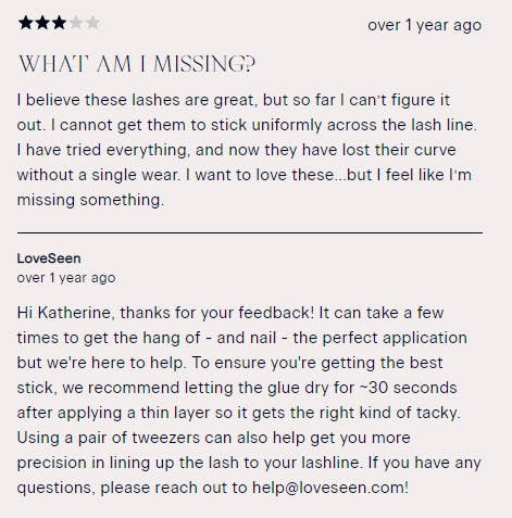 Loveseen's reply to a customer review: "Hi Katherine, thanks for your feedback! It can take a few times to get the hang of - and nail - the perfect application but we're here to help. To ensure you're getting the best stick, we recommend letting the glue dry for ~30 seconds after applying a thin layer so it gets the right kind of tacky. Using a pair of tweezers can also help get you more precision in lining up the lash to your lashline. If you have any questions, please reach out"