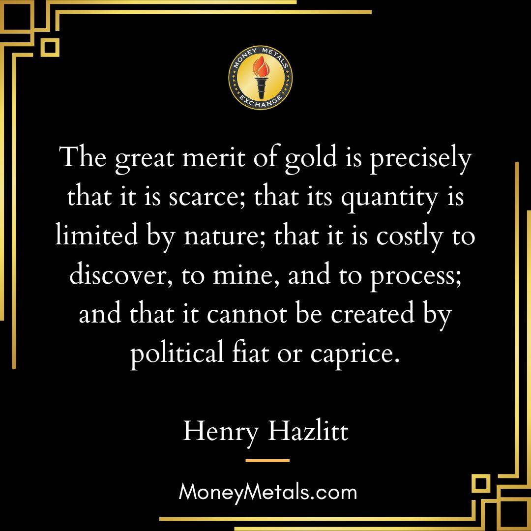 "The great merit of gold is precisely that it is scarce; that its quantity is limited by nature; that it is costly to discover, to mine, and to process; and that it cannot be created by political fiat or caprice." -Henry Hazlitt