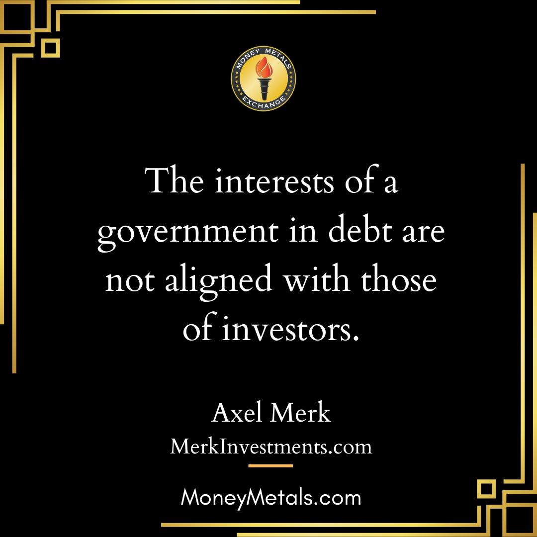 “The interests of a government in debt are not aligned with those of investors.” -Axel Merk

Money Metals