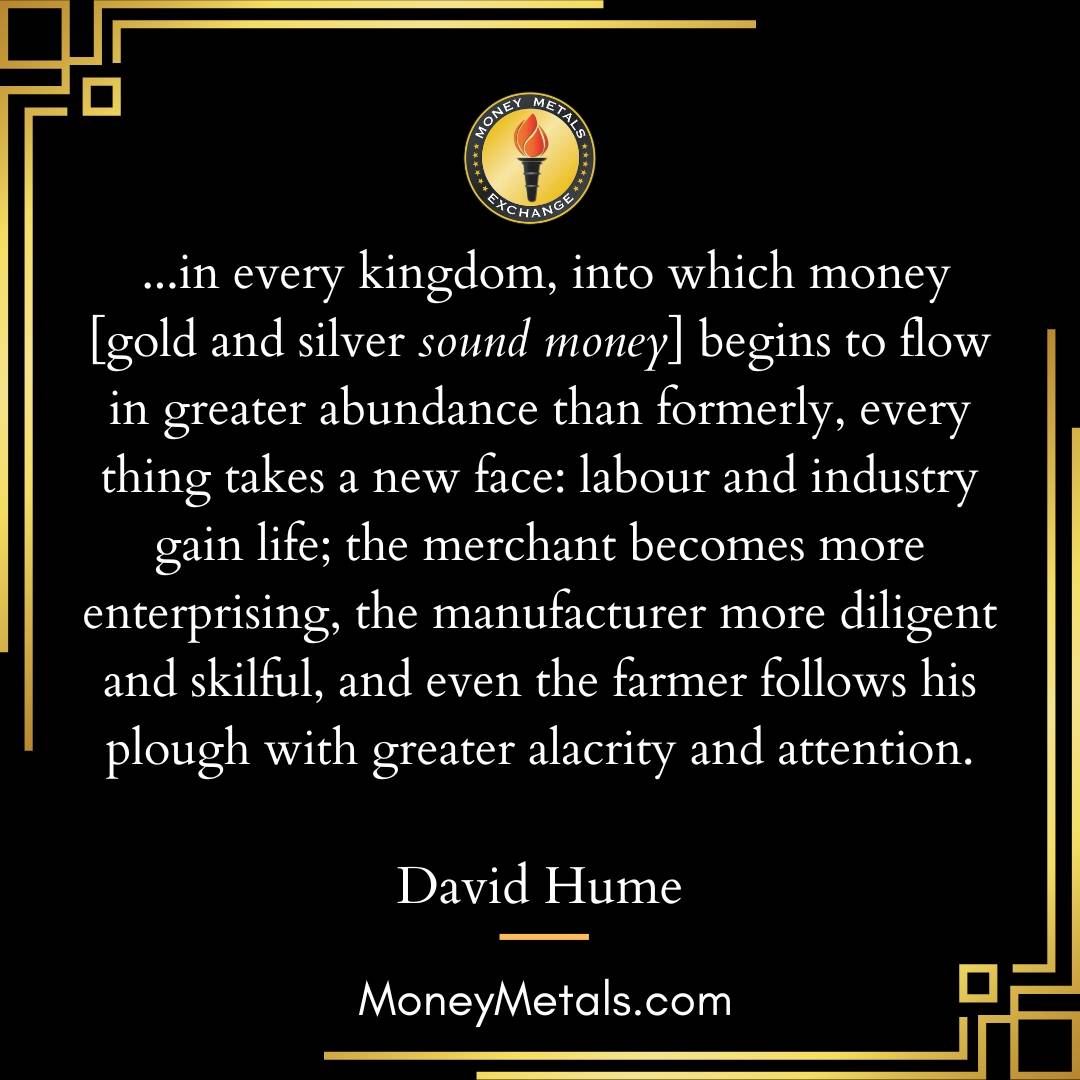 "...in every kingdom, into which money [gold and silver sound money] begins to flow in greater abundance than formerly, every thing takes a new face: labour and industry gain life; the merchant becomes more enterprising, the manufacturer more diligent and skilful, and even the farmer follows his plough with greater alacrity and attention." -David Hume 

@soundmoneydefenseleague 
@moneymetals 

#soundmoney #gold #silver #davidhume #philosophy #economics #money #monetarypolicy #preciousmetals