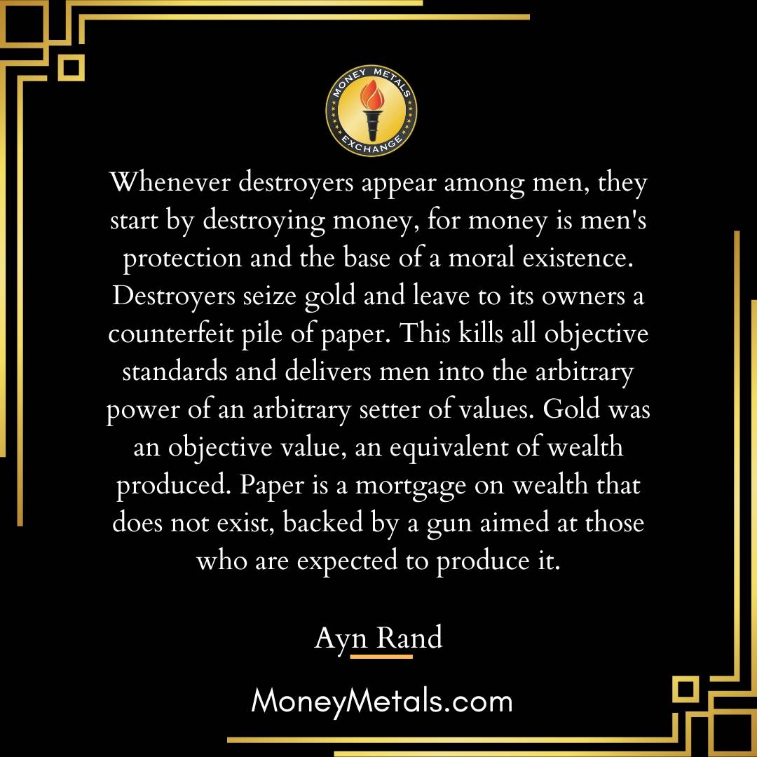 "Whenever destroyers appear among men, they start by destroying money, for money is men's protection and the base of a moral existence. Destroyers seize gold and leave to its owners a counterfeit pile of paper. This kills all objective standards and delivers men into the arbitrary power of an arbitrary setter of values. Gold was an objective value, an equivalent of wealth produced. Paper is a mortgage on wealth that does not exist, backed by a gun aimed at those who are expected to produce it." -Ayn Rand

@soundmoneydefenseleague 
@moneymetals 

#aynrand #gold #liberty #goldstandard #soundmoney #preciousmetals #endthefed