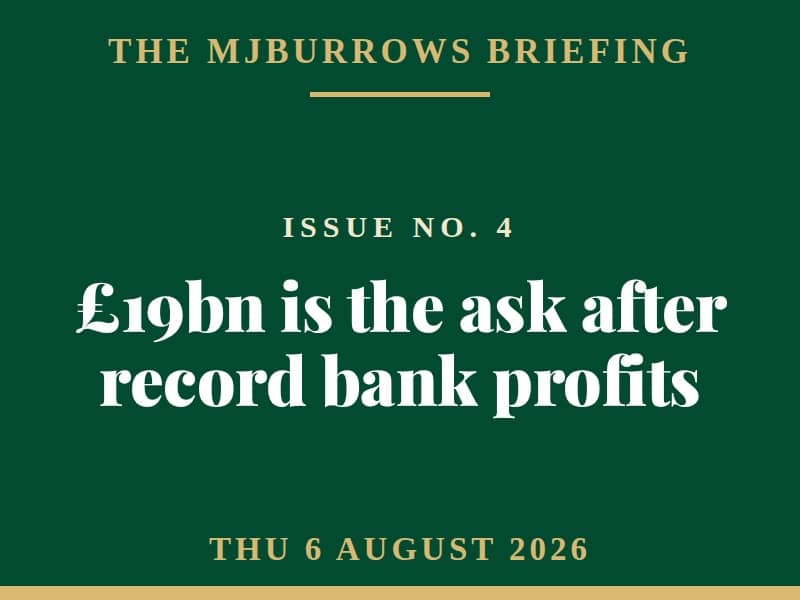 The MJBurrows Briefing, Issue No. 4, Thursday 6 August 2026 — £19bn is the ask after record bank profits