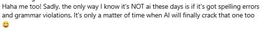 Screenshot of a FB comment that says: Haha me too! Sadly, the only way I know it's NOT ai these days is if it's got spelling errors and grammar violations. It's only a matter of time when AI will finally crack that one too