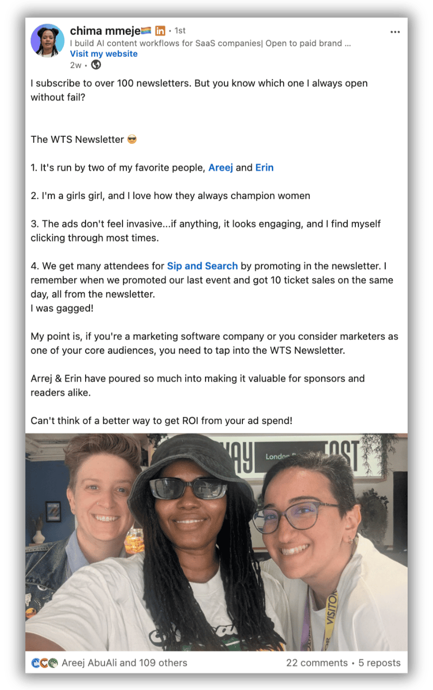 LinkedIn post by Chima Mmeje:  “I subscribe to over 100 newsletters. But you know which one I always open without fail?  The WTS Newsletter 😎  It's run by two of my favorite people, Areej and Erin I'm a girls girl, and I love how they always champion women The ads don't feel invasive...if anything, it looks engaging, and I find myself clicking through most times. We get many attendees for Sip and Search by promoting in the newsletter. I remember when we promoted our last event and got 10 ticket sales on the same day, all from the newsletter. I was gagged!  My point is, if you're a marketing software company or you consider marketers as one of your core audiences, you need to tap into the WTS Newsletter.  Arrej & Erin have poured so much into making it valuable for sponsors and readers alike.  Can't think of a better way to get ROI from your ad spend!”  Below the post is a photo of Erin Simmons, Chima Mmeje and Areej AbuAli smiling together.