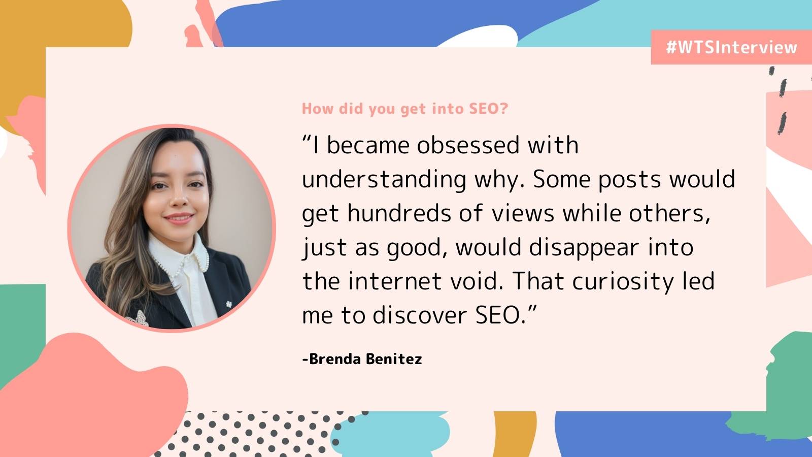 Promotional graphic labeled “#WTSInterview” with the question “How did you get into SEO?” It features a headshot of Brenda Benitez and a quote about becoming curious why some posts gained hundreds of views while others disappeared online, leading her to discover SEO. The design includes abstract pastel shapes on a light background.