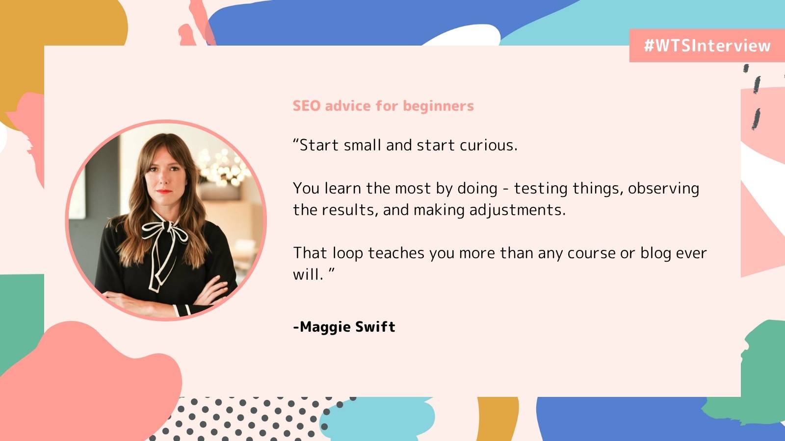 Women in Tech SEO interview graphic featuring Maggie Swift. On the left, a circular photo shows Maggie with straight brown hair, wearing a black blouse with a white ribbon tie, and arms crossed. On the right, text reads: “SEO advice for beginners ‘Start small and start curious. You learn the most by doing – testing things, observing the results, and making adjustments. That loop teaches you more than any course or blog ever will.’ – Maggie Swift.” The top right corner has a coral banner labeled “#WTSInterview,” and the background features soft pink tones with abstract shapes in coral, teal, mustard, and blue.