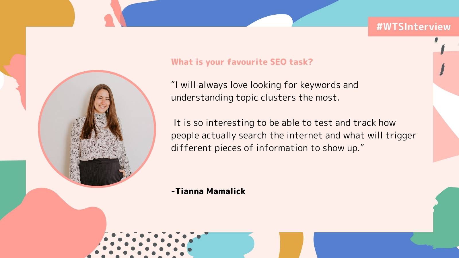 Alt text: A woman in a patterned blouse smiles inside a circle frame. A quote beside her reads, "I will always love looking for keywords and understanding topic clusters the most..." The background is colorful with abstract shapes and a hashtag #WTSInterview in the corner.