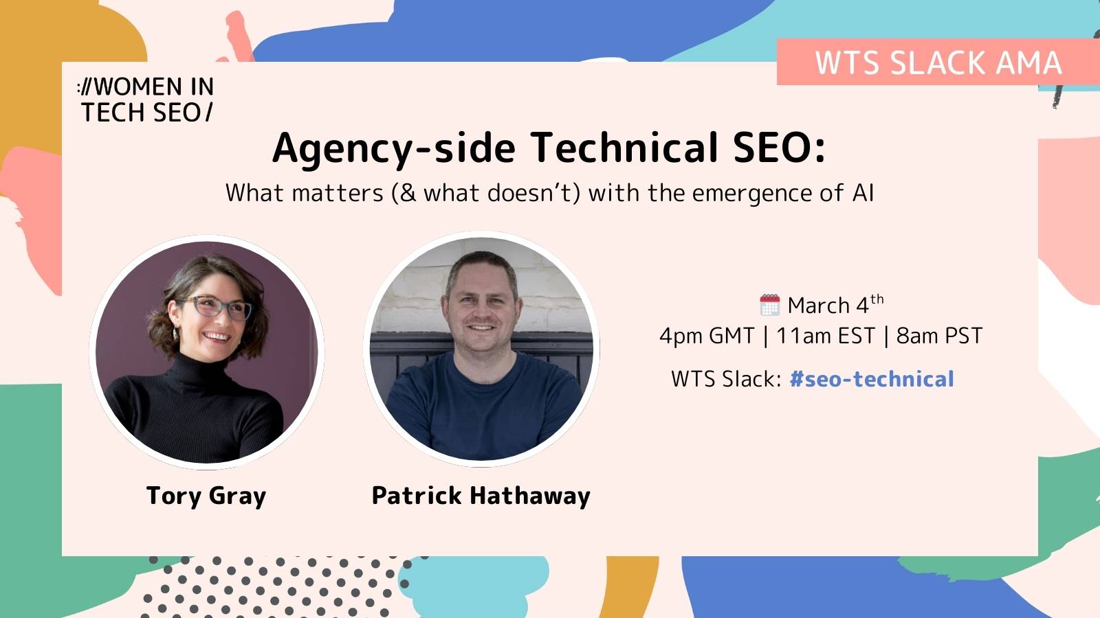 Promotional graphic for a Women in Tech SEO Slack AMA titled “Agency-side Technical SEO: What matters (& what doesn’t) with the emergence of AI.” It features headshots of Tory Gray and Patrick Hathaway. The event details read: March 4th, 4pm GMT | 11am EST | 8am PST, WTS Slack: #seo-technical. The design includes abstract colorful shapes and a “WTS Slack AMA” label.