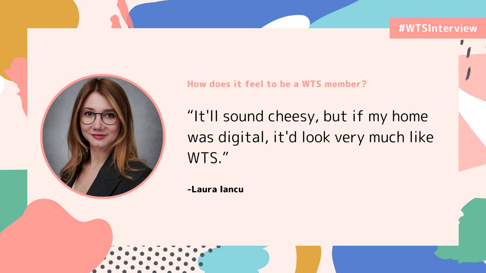 WTSInterview graphic featuring a headshot of Laura Iancu beside the question, “How does it feel to be a WTS member?” Her response reads: “It’ll sound cheesy, but if my home was digital, it’d look very much like WTS.” The design uses a pale pink background with colourful abstract shapes in coral, blue, teal, mustard and green.