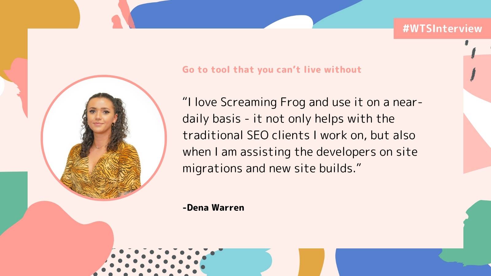 Circular photo of a woman with curly hair and a tiger-patterned top on a colourful abstract background. Quote says “I love Screaming Frog and use it on a near-daily basis - it not only helps with the traditional SEO clients I work on, but also when I am assisting the developers on site migrations and new site builds.” 