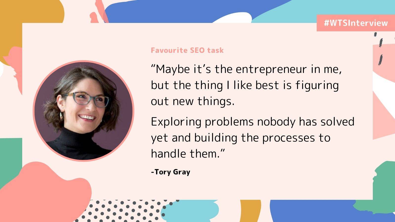 WTSInterview quote graphic featuring Tory Gray, smiling with short brown hair, glasses and a black turtleneck, in a circular portrait on the left. The background features abstract shapes in pink, blue, yellow and green, with a pale pink text panel and a #WTSInterview label in the top right.  Under the heading “Favourite SEO task”, the quote reads:  “Maybe it’s the entrepreneur in me, but the thing I like best is figuring out new things.  Exploring problems nobody has solved yet and building the processes to handle them.”  Attributed to Tory Gray.