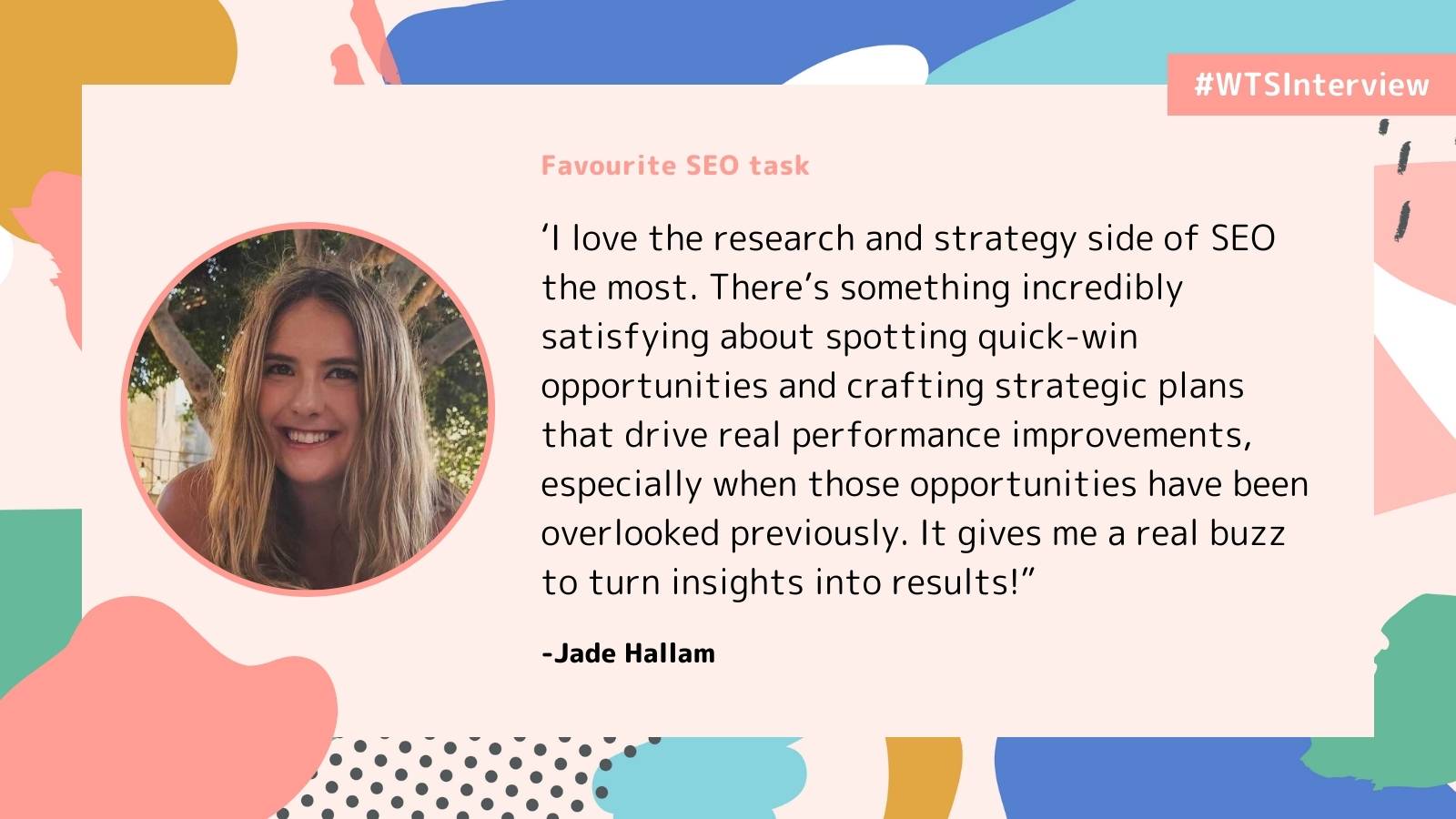 Alt text: A quote with a photo of a smiling woman. The background is colorful with abstract shapes. Text reads: "I love the research and strategy side of SEO...It gives me a real buzz to turn insights into results!" -Jade Hallam. Hashtag #WTSInterview in the top right corner.