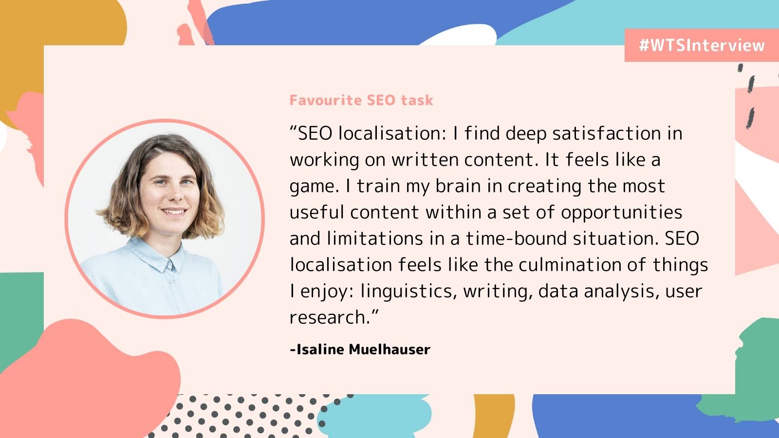 Promotional graphic labeled “#WTSInterview” with the heading “Favourite SEO task.” It features a headshot of Isaline Muelhauser and a quote about SEO localisation, describing satisfaction in working on written content and combining linguistics, writing, data analysis, and user research. The design includes abstract pastel shapes on a light background.