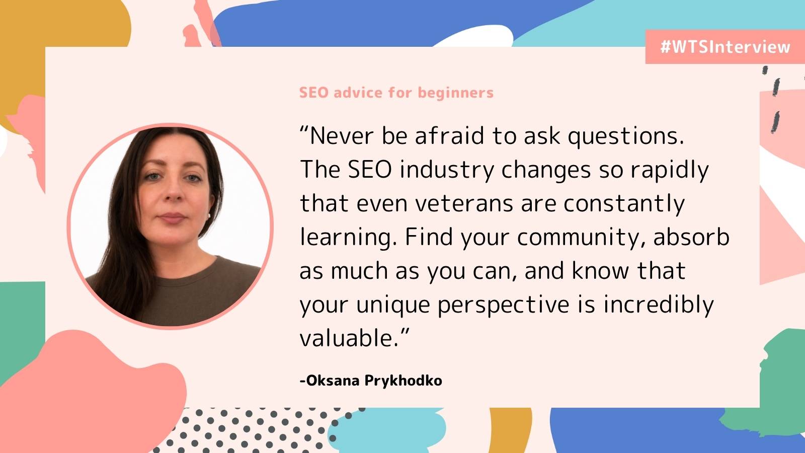 WTSInterview graphic featuring Oksana Prykhodko and SEO advice for beginners. Quote: “Never be afraid to ask questions. The SEO industry changes so rapidly that even veterans are constantly learning. Find your community, absorb as much as you can, and know that your unique perspective is incredibly valuable.”