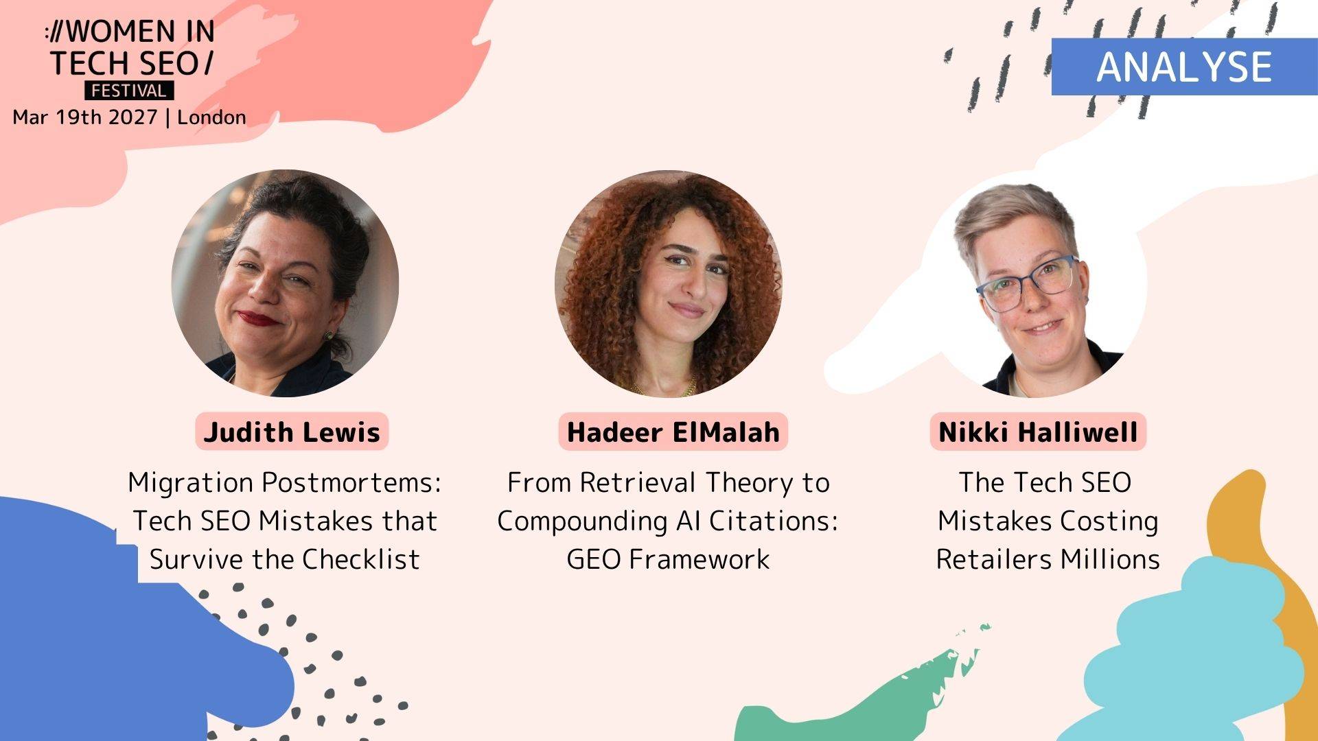 WTSFest London 2027 promotional graphic for the Analyse track, featuring three speakers with circular headshots against a pale pink background with colourful abstract shapes in coral, blue, green and yellow. The top left reads “Women in Tech SEO Festival - Mar 19th 2027 | London”, with an “ANALYSE” label in the top right.  Three talks are featured:  - Judith Lewis, with dark hair tied up, wearing a black top: “Migration Postmortems: Tech SEO Mistakes that Survive the Checklist” - Hadeer ElMalah, with long curly auburn hair: “From Retrieval Theory to Compounding AI Citations: GEO Framework” - Nikki Halliwell, with short blonde hair and glasses: “The Tech SEO Mistakes Costing Retailers Millions”