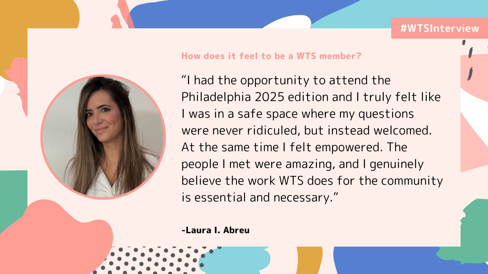 Promotional graphic labeled “#WTSInterview” with the question “How does it feel to be a WTS member?” It features a photo of Laura I. Abreu and a quote describing her experience attending Women in Tech SEO Philadelphia 2025, highlighting the welcoming environment, supportive community, and the value of WTS’s work. The design includes abstract pastel shapes on a light background.