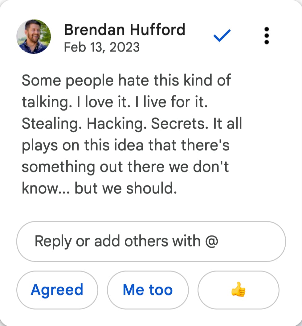 Brendan Hufford says: Some people hate this kind of talking. I love it. I live for it. Stealing. Hacking. Secrets. It all plays on this idea that there's something out there we don't know... but we should.