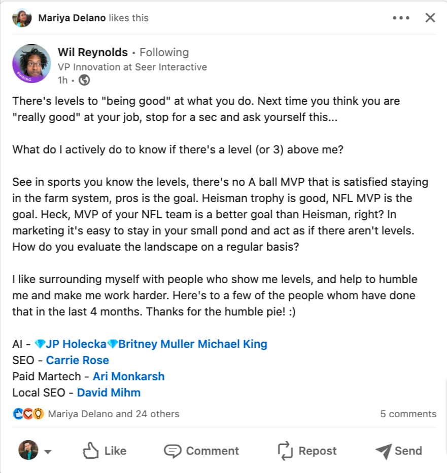 Wil Reynolds - There's levels to "being good" at what you do. Next time you think you are "really good" at your job, stop for a sec and ask yourself this...  What do I actively do to know if there's a level (or 3) above me?  See in sports you know the levels, there's no A ball MVP that is satisfied staying in the farm system, pros is the goal. Heisman trophy is good, NFL MVP is the goal. Heck, MVP of your NFL team is a better goal than Heisman, right? In marketing it's easy to stay in your small pond and act as if there aren't levels. How do you evaluate the landscape on a regular basis?  I like surrounding myself with people who show me levels, and help to humble me and make me work harder. Here's to a few of the people whom have done that in the last 4 months. Thanks for the humble pie! :)  AI - 💎JP Holecka💎Britney Muller Michael King SEO - Carrie Rose Paid Martech - Ari Monkarsh Local SEO - David Mihm