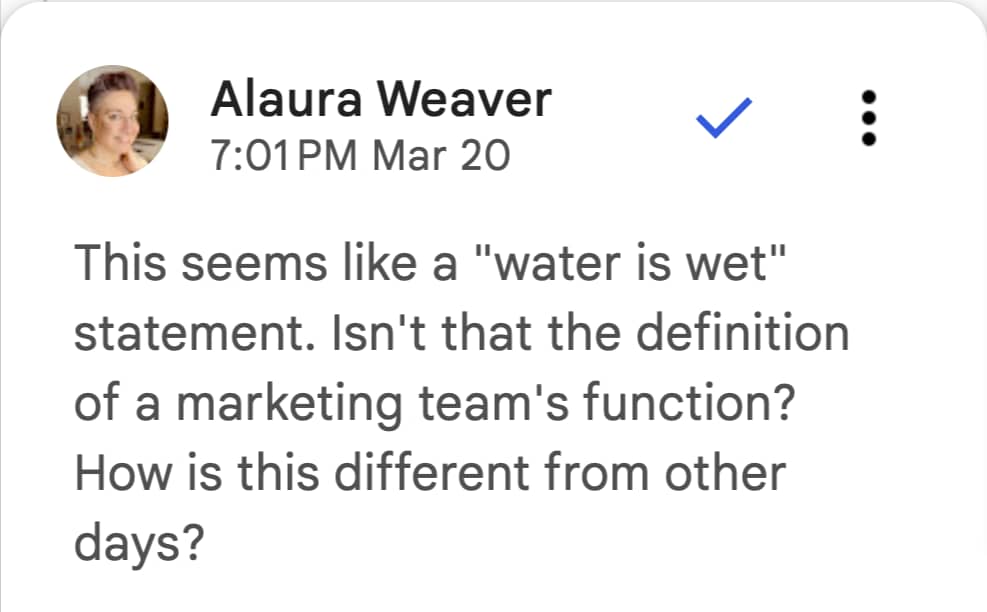 Alaura Weaver, editor in chief at Writer.com says "This seems like a "water is wet" statement. Isn't that the definition of a marketing team's function? How is this different from other days?"