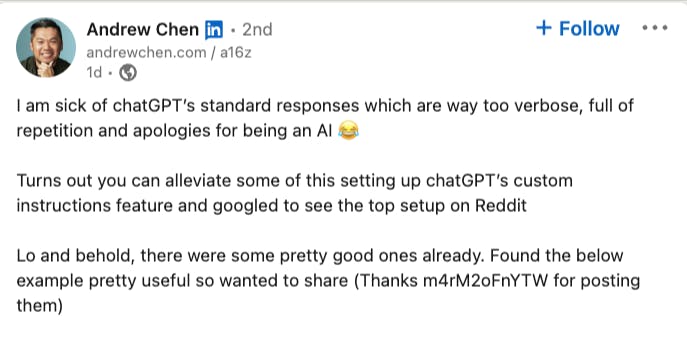 Andrew Chen of a16z says: I am sick of chatGPT’s standard responses which are way too verbose, full of repetition and apologies for being an AI 😂  Turns out you can alleviate some of this setting up chatGPT’s custom instructions feature and googled to see the top setup on Reddit  Lo and behold, there were some pretty good ones already. Found the below example pretty useful so wanted to share (Thanks m4rM2oFnYTW for posting them)