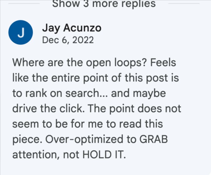 Jay Acunzo from Unthinkable media says: "Where are the open loops? Feels like the entire point of this post is to rank on search...and maybe drive the click. The point does not seem to be for me to read this piece. Over-optimized to GRAB attention, not HOLD it.