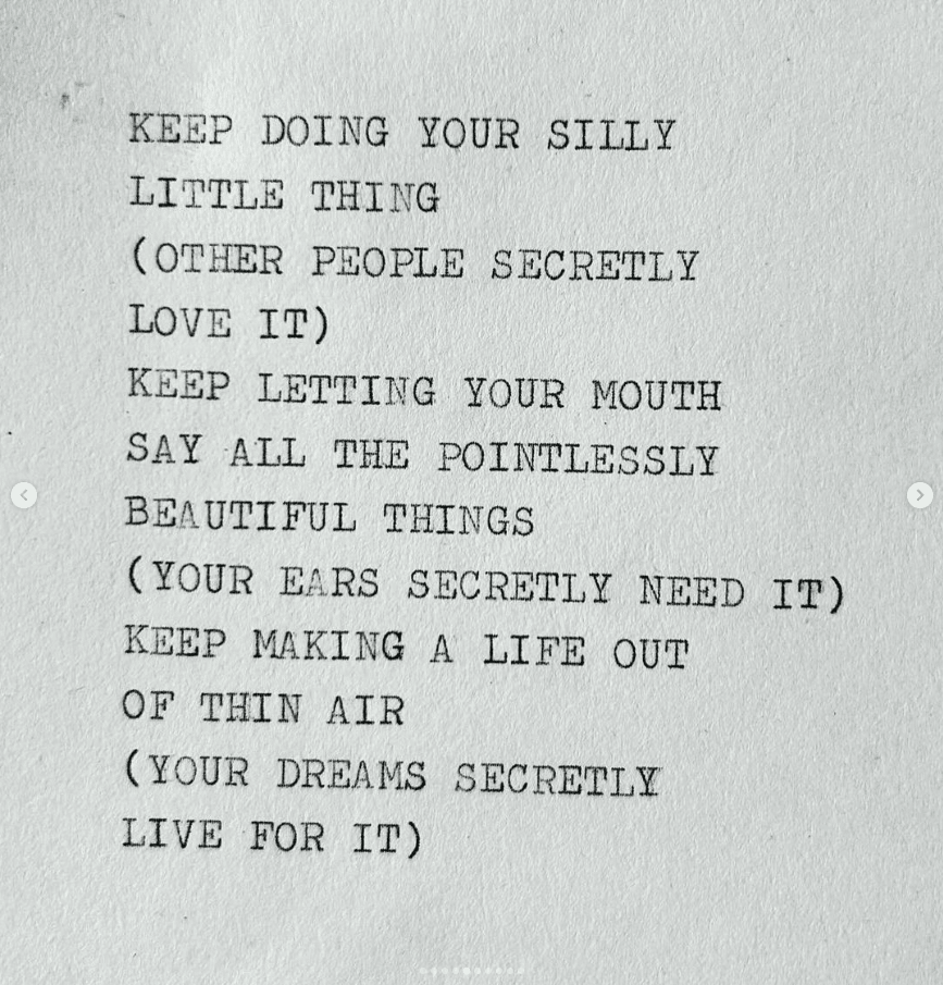 a typewritten all-caps bit of prose on a rough white piece of paper, saying: Keep doing your silly little ting (other people secretly love it)/Keep letting your mouth say all the pointlessly beautiful things (your ears secretly need it)/Keep making a life out of thin air (your dreams secretly live for it).