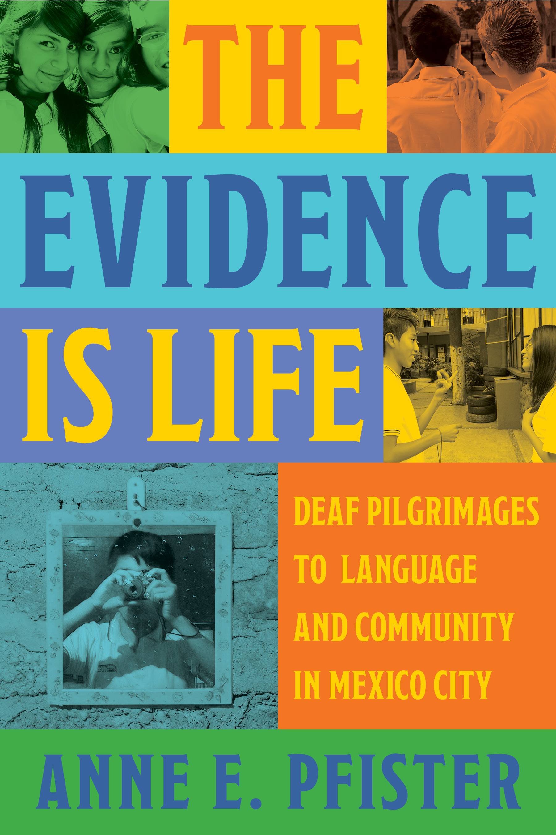 Background of multicolored rectangles with contrasting uppercase text that makes up the title, subtitle, and author’s name. From top to bottom, the text of the title reads: THE EVIDENCE IS LIFE. On either side of the “The” in the title are two images: On the left is an image of three female students smiling for the camera. On the right is an image of two students with short spiky hair and their backs to the camera. To the right of “Is Life” is an image of two students chatting in a courtyard. Below that on the left is a self-portrait of a student holding a camera in front of his face, where he is framed by a mirror with a brick wall in the background. To the right of the photo is the subtitle: DEAF PILGRIMAGES TO LANGUAGE AND COMMUNITY IN MEXICO CITY. Below the subtitle is the author’s name: ANNE E. PFISTER.