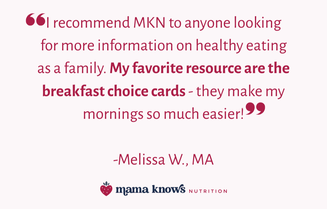 Quote: "I recommend MKN to anyone looking for more information on healthy eating as a family. My favorite resource are the breakfast choice cards - they make my mornings so much easier!" -Melissa W., MA