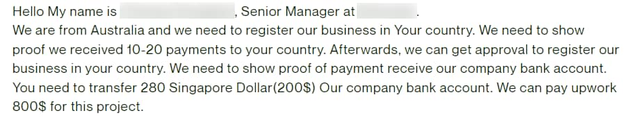 "Hello My name is (censored), Senior Manager at (censored). We are from Australia and we need to register our business in Your country. We need to show proof we received 10-20 payments to your country. Afterwards, we can get approval to register our business in your country. We need to show proof of payment receive our company bank account. You need to transfer 280 Singapore Dollar (200$) Our company bank account. We can pay upwork 800$ for this project."