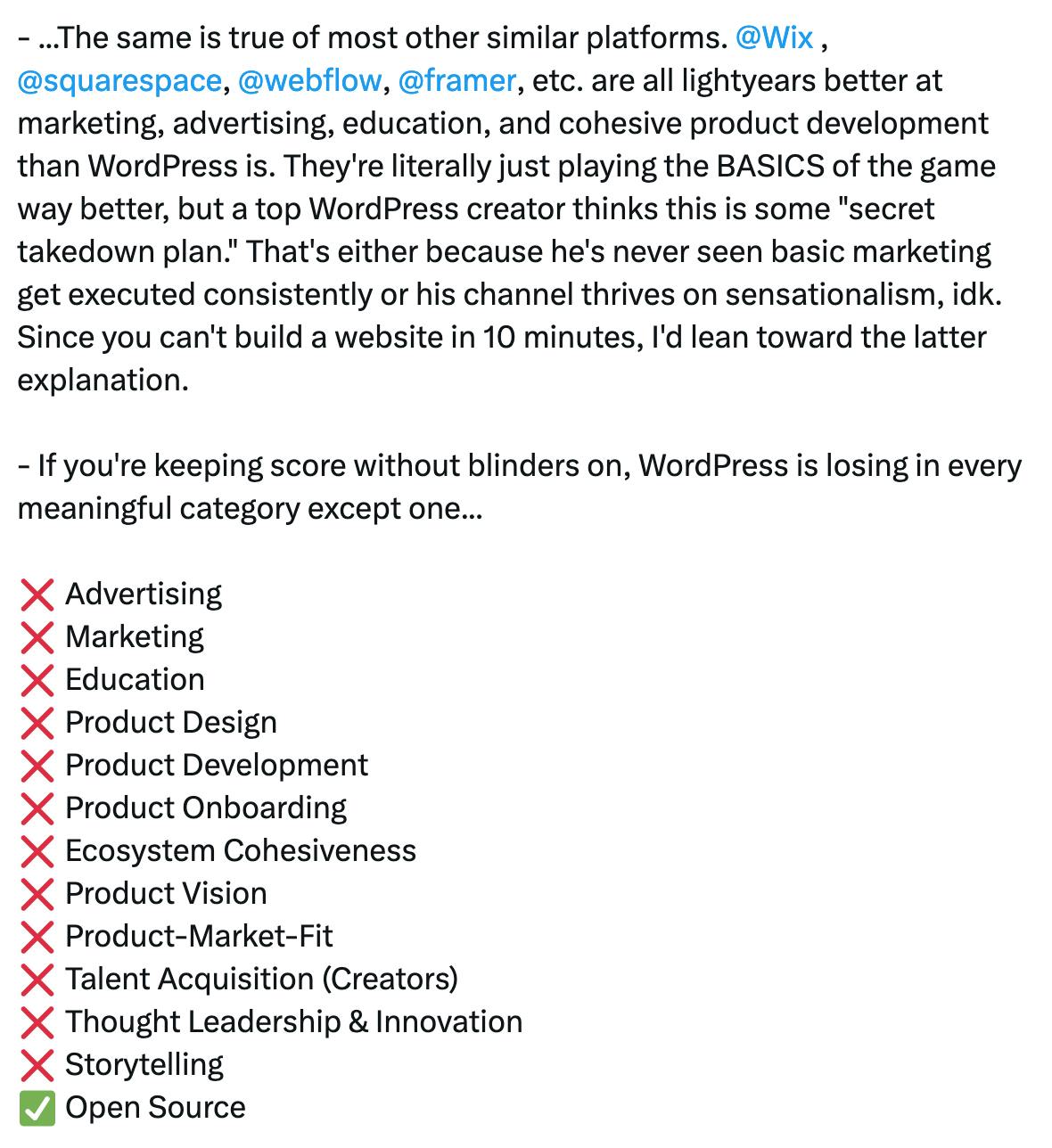 - ...The same is true of most other similar platforms. @Wix  , @squarespace , @webflow , @framer , etc. are all lightyears better at marketing, advertising, education, and cohesive product development than WordPress is. They're literally just playing the BASICS of the game way better, but a top WordPress creator thinks this is some "secret takedown plan." That's either because he's never seen basic marketing get executed consistently or his channel thrives on sensationalism, idk. Since you can't build a website in 10 minutes, I'd lean toward the latter explanation.  - If you're keeping score without blinders on, WordPress is losing in every meaningful category except one...  ❌ Advertising ❌ Marketing ❌ Education ❌ Product Design ❌ Product Development ❌ Product Onboarding ❌ Ecosystem Cohesiveness ❌ Product Vision ❌ Product-Market-Fit ❌ Talent Acquisition (Creators) ❌ Thought Leadership & Innovation ❌ Storytelling ✅ Open Source