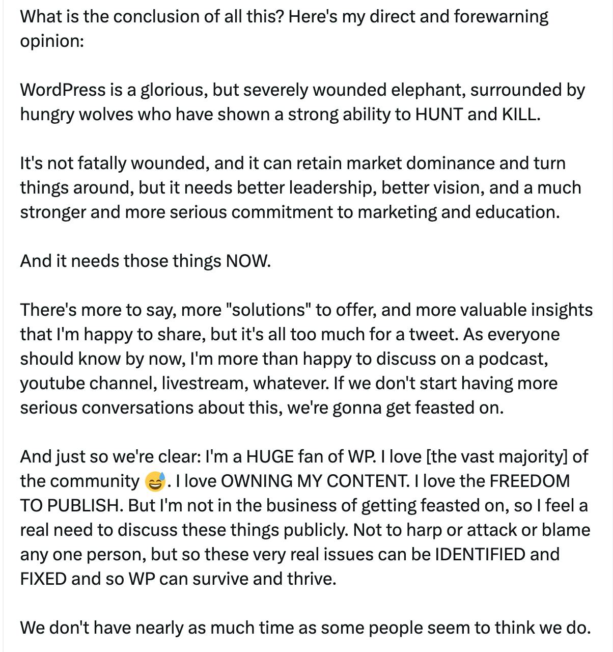 TWhat is the conclusion of all this? Here's my direct and forewarning opinion:  WordPress is a glorious, but severely wounded elephant, surrounded by hungry wolves who have shown a strong ability to HUNT and KILL.   It's not fatally wounded, and it can retain market dominance and turn things around, but it needs better leadership, better vision, and a much stronger and more serious commitment to marketing and education.  And it needs those things NOW.  There's more to say, more "solutions" to offer, and more valuable insights that I'm happy to share, but it's all too much for a tweet. As everyone should know by now, I'm more than happy to discuss on a podcast, youtube channel, livestream, whatever. If we don't start having more serious conversations about this, we're gonna get feasted on.  And just so we're clear: I'm a HUGE fan of WP. I love [the vast majority] of the community 😅. I love OWNING MY CONTENT. I love the FREEDOM TO PUBLISH. But I'm not in the business of getting feasted on, so I feel a real need to discuss these things publicly. Not to harp or attack or blame any one person, but so these very real issues can be IDENTIFIED and FIXED and so WP can survive and thrive.  We don't have nearly as much time as some people seem to think we do.