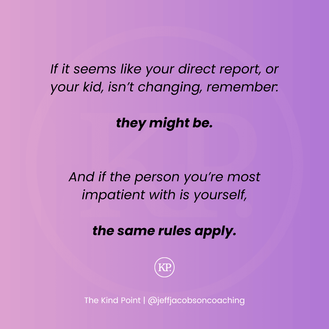 If it seems like your direct report, or your kid, isn’t changing, remember:  they might be.   And if the person you’re most impatient with is yourself,  the same rules apply.