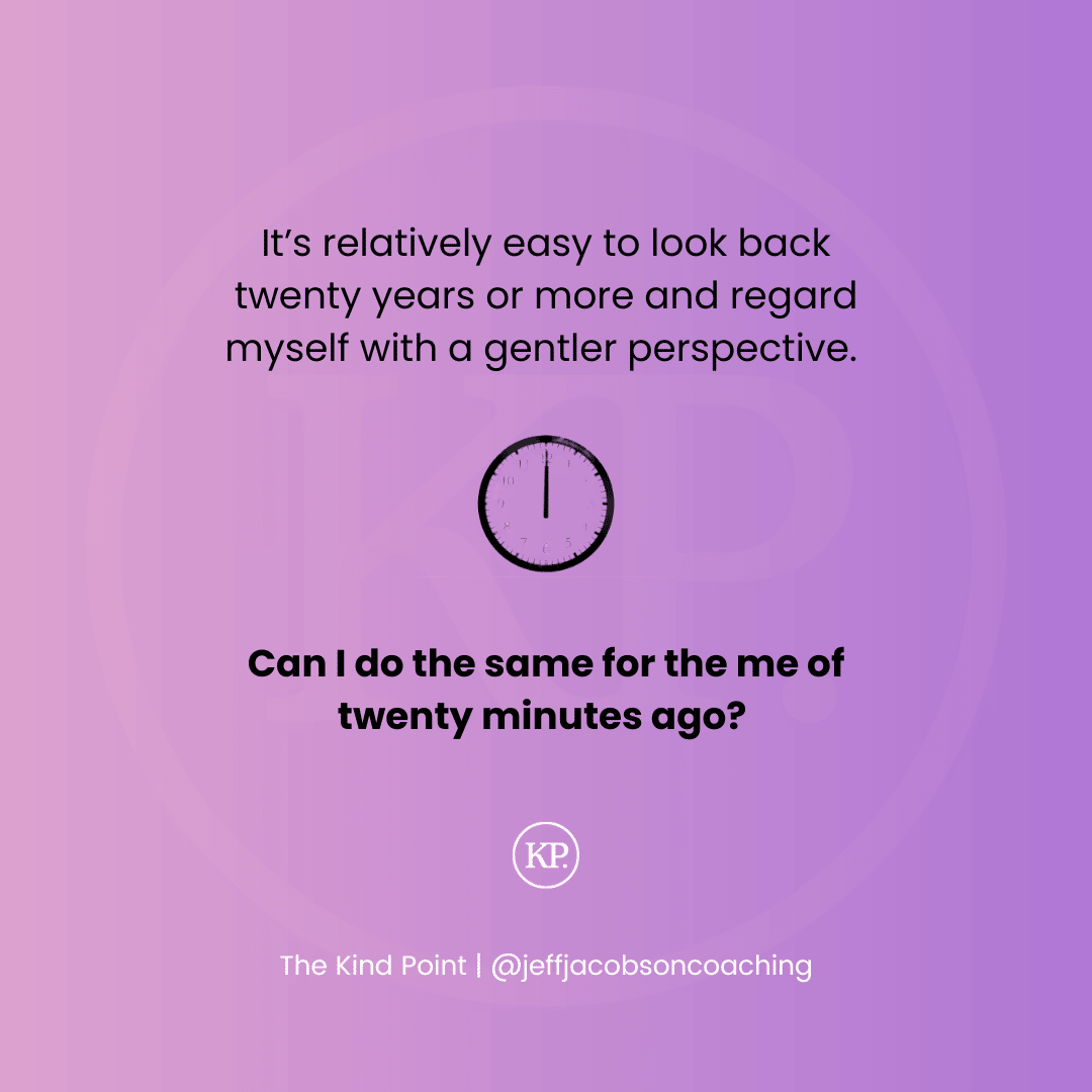 It’s relatively easy to look back twenty years or more and regard myself with a gentler perspective.       Can I do the same for the me of twenty minutes ago? 