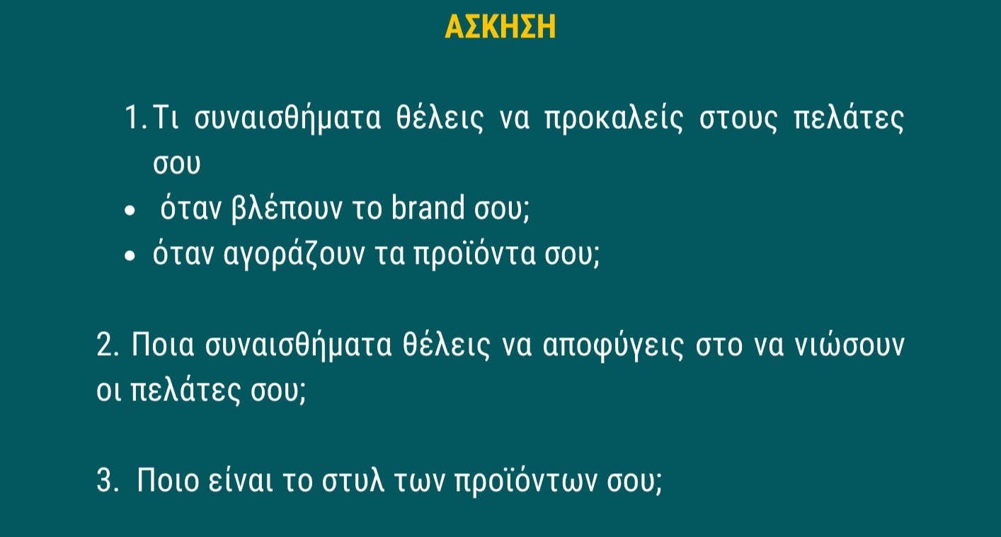 Άσκηση: 1. Τι συναισθήματα θέλεις να προκαλε΄ις στους πελάτες σου όταν βλέπουν το brand σου και όταν αγοράζουν τα προϊόντα σου; 2. Ποια συναισθήματα θέλεις να αποφύγεις στο να νιώσουν οι πελάτες σου; 3. Ποιο είναι το στυλ των προϊόντων σου;