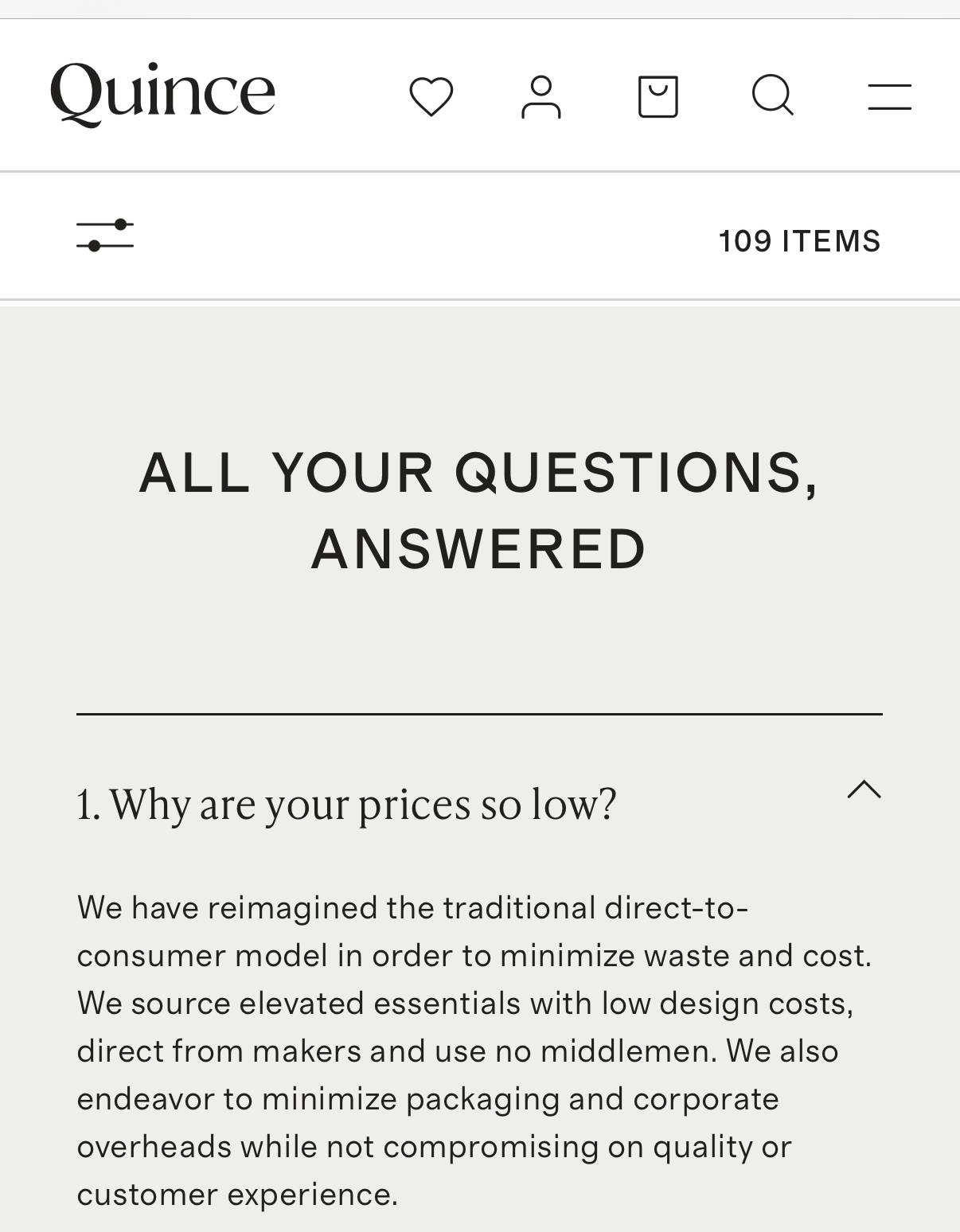 Screenshot from Quince's website FAQ "Why are your prices so low?" the answer is they have reimagined the traditional direct-to-consumer model in order to minimize waste and cost. We source elevated essentials with low design costs, direct from makers and use no middlemen. we also endeavor to minimize packaging and corporate overheads while not compromising on quality or customer experience.