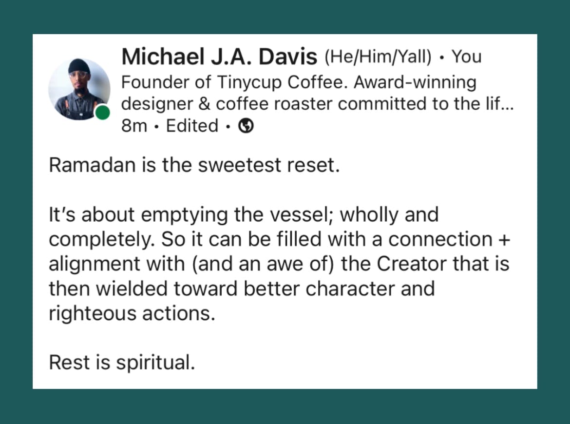 LinkedIn post by Tinycup founder Michael J.A. Davis that reads: "Ramadan is the sweetest reset. It's about emptying the vessel; wholly and completely. So it can be filled with a connection + alignment with (and an awe of) the Creator that is then wielded toward better character and righteous actions. Rest is spiritual."