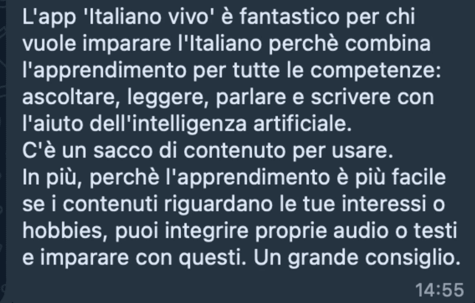 L'app 'Italiano vivo' è fantastico per chi vuole imparare l'Italiano perchè combina l'apprendimento per tutte le competenze: ascoltare, leggere, parlare e scrivere con l'aiuto dell'intelligenza artificiale. C'è un sacco di contenuto per usare. In più, perchè l'apprendimento è più facile se i contenuti riguardano le tue interessi o hobbies, puoi integrire proprie audio o testi e imparare con questi. Un grande consiglio.
