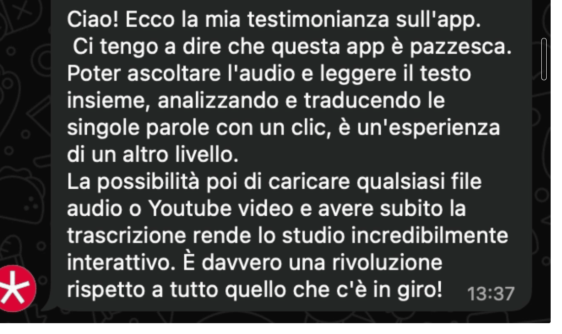 Ciao! Ecco la mia testimonianza sull'app. Ci tengo a dire che questa app è pazzesca. Poter ascoltare l'audio e leggere il testo insieme, analizzando e traducendo le singole parole con un clic, è un'esperienza di un altro livello. La possibilità poi di caricare qualsiasi file audio o Youtube video e avere subito la trascrizione rende lo studio incredibilmente interattivo. È davvero una rivoluzione rispetto a tutto quello che c'è in giro!