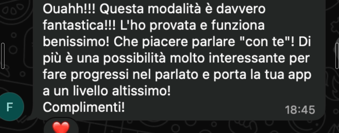 Ouahh!!! Questa modalità è davvero fantastica!!! L'ho provata e funziona benissimo! Che piacere parlare 'con te'! Di più è una possibilità molto interessante per fare progressi nel parlato e porta la tua app a un livello altissimo! Complimenti!